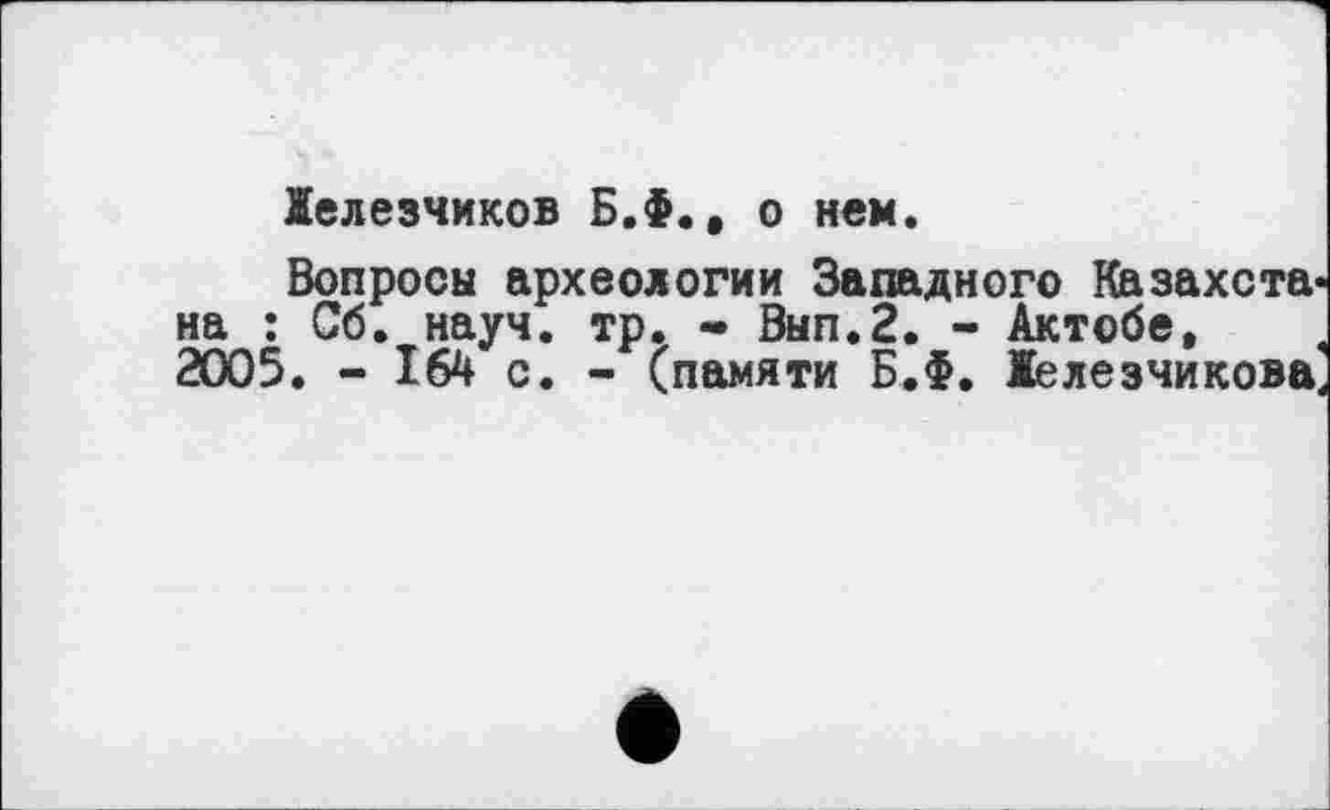 ﻿Іелезчиков Б.Ф., о нем.
Вопросы археологии Западного Казахстана ; Сб. науч. тр. • Вып.2. - Актобе, 2005. - 164 с. - (памяти Б.Ф. Іелезчикова.